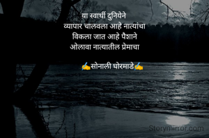 या स्वार्थी दुनियेने 
व्यापार चालवला आहे नात्यांचा
विकला जात आहे पैशाने
ओलावा नात्यातील प्रेमाचा

        ✍️सोनाली घोरमाडे✍️
               