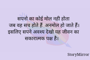सपनो का कोई मोल नही होता 
जब वह सच होते हैं ,अनमोल हो जाते हैं।
इसलिए सपने अवश्य देखो यह जीवन का सकारात्मक पक्ष है।