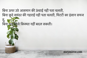 बिना ऊपर उठे आसमान की ऊंचाई नही पता चलती,
बिना कूदे समंदर की गहराई नही पता चलती, मिटटी का इंसान समज तू,
बिना श्रम किये किस्मत नहीं बदल सकती।
