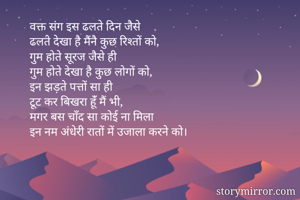 वक्त संग इस ढलते दिन जैसे
ढलते देखा है मैंनै कुछ रिश्तों को,
गुम होते सूरज जैसे ही
गुम होते देखा है कुछ लोगों को,
इन झड़ते पत्तों सा ही
टूट कर बिखरा हूंँ मैं भी,
मगर बस चाँद सा कोई ना मिला
इन नम अंधेरी रातों में उजाला करने को।