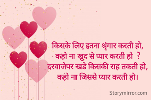 किसके लिए इतना श्रृंगार करती हो,
कहो ना खुद से प्यार करती हो  ?
दरवाजेपर खडे किसकी राह तकती हो,
कहो ना जिससे प्यार करती हो।