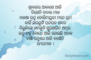 ଶ୍ରାବଣର ଆକାଶେ ଆଜି 
ଦିଶେନି ବାଦଲ ମାଳ
ବରଷା ଋତୁ ବୋଲିମୟୂରୀ ମନେ ଭ୍ରମ
କାହିଁ ଗରଜୁନି ଘଡଘଡ ଶବଦ
ବିଜୁଳିରେ ଚମକୁନି ଶୁଶୋଭିତ ଅମ୍ବର 
ଋତୁ ଚକ୍ର ବୋଧେ ଆଜି ହୋଇଛି ଅଚଳ
ବର୍ଷା ଋତୁରେ ଆଜି ବର୍ଷେନି 
ମେଘମାଳ ।