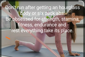 Don't run after getting an hourglass body or six pack abs.
Be obsessed for strength, stamina, fitness, endurance and 
rest everything take its place.
