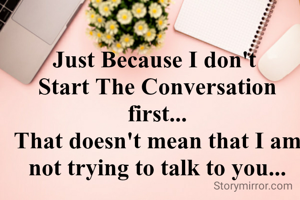 Just Because I don't 
Start The Conversation first...
That doesn't mean that I am not trying to talk to you...