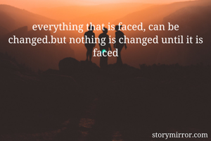 everything that is faced, can be changed.but nothing is changed until it is faced
