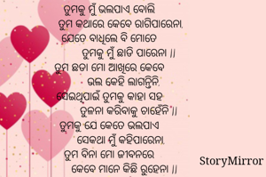 ତୁମକୁ ମୁଁ ଭଲପାଏ ବୋଲି
        ତୁମ କଥାରେ କେବେ ରାଗିପାରେନା,
ଯେତେ ବାଧିଲେ ବି ମୋତେ
             ତୁମକୁ ମୁଁ ଛାଡି ପାରେନା ||
ତୁମ ଛଡା ମୋ ଆଖିରେ କେବେ
          ଭଲ କେହି ଲାଗନ୍ତିନି, ସେଇଥିପାଇଁ ତୁମକୁ କାହା ସହ
             ତୁଳନା କରିବାକୁ ଚାହେଁନି ||
ତୁମକୁ ଯେ କେତେ ଭଲପାଏ
        ସେକଥା ମୁଁ କହିପାରେନା,
ତୁମ ବିନା ମୋ ଜୀବନରେ
          କେବେ ମାନେ କିଛି ରୁହେନା ||