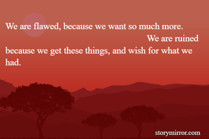 We are flawed, because we want so much more.                                                                      We are ruined because we get these things, and wish for what we had.