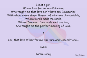 I met a girl,
Whose love for me was Priceless,
Who taught me that love don't have any Boundaries,
With whom every single Moment of mine was Uncountable,
Whose words made me Smile,
Whose Innocent face made me Love her,
She taught me the perfect meaning of Love,

&

Yes, that love of her for me was Pure and Unconditional...

AvKar

Karan Soneji