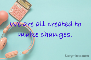 We are all created to make changes.