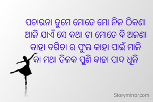 ପଚାରନା ତୁମେ ମୋତେ ମୋ ନିଜ ଠିକଣା
ଆଜି ଯାଏଁ ସେ କଥା ଟା ମୋତେ ବି ଅଜଣା
କାହା ବଗିଚା ର ଫୁଲ କାହା ପାଇଁ ମାଳି
କା ମଥା ତିଳକ ପୁଣି କାହା ପାଦ ଧୂଳି

