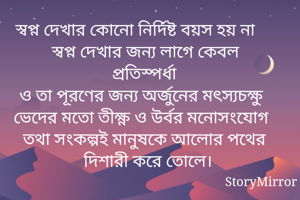 স্বপ্ন দেখার কোনো নির্দিষ্ট বয়স হয় না
স্বপ্ন দেখার জন্য লাগে কেবল প্রতিস্পর্ধা
ও তা পূরণের জন্য অর্জুনের মৎস্যচক্ষু ভেদের মতো তীক্ষ্ণ ও উর্বর মনোসংযোগ তথা সংকল্পই মানুষকে আলোর পথের দিশারী করে তোলে। 