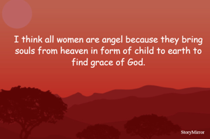 I think all women are angel because they bring souls from heaven in form of child to earth to find grace of God.