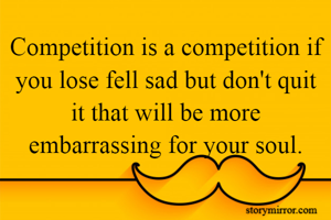 Competition is a competition if you lose fell sad but don't quit it that will be more embarrassing for your soul.
