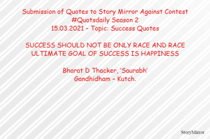 Submission of Quotes to Story Mirror Against Contest #Quotsdaily Season 2
15.03.2021 – Topic: Success Quotes

SUCCESS SHOULD NOT BE ONLY RACE AND RACE
ULTIMATE GOAL OF SUCCESS IS HAPPINESS

Bharat D Thacker, ‘Saurabh’
Gandhidham – Kutch.
