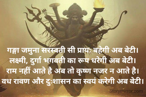 गङ्गा जमुना सरस्वती सी प्रायः बहेगी अब बेटी।
लक्ष्मी, दुर्गा भगवती का रूप धरेगी अब बेटी।
राम नहीं आते है अब तो कृष्ण नजर न आते है।
वध रावण और दुःशासन का स्वयं करेगी अब बेटी।