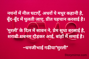 नयनों में नील घटाएँ, अधरों पे मधुर कहानी है, 
बूँद-बूँद में घुलती जाए, प्रीत पहचान करवाई है।

‘मुरली’ के दिल में सावन ने, प्रेम सुधा बरसाई है,
शराबी शबनम दौड़कर आई, बांहों मेंं समाई है।

-धनजीभाई गढीया"मुरली" 