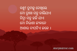 ବନ୍ଧୁ! ତୁମକୁ ଦେଖିଲେ 
ମୋ ଦୁଃଖ ସବୁ ଚାଲିଯାଏ
ଚିନ୍ତା ସବୁ ହଜି ଯାଏ
ମୋ ନିରାଶା ଜୀବନେ
ଆଶାର ଦୀପଟିଏ ଜଳେ । 