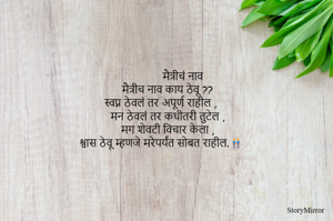          मैत्रीचं नाव
मैत्रीच नाव काय ठेवू ??
स्वप्न ठेवलं तर अपूर्ण राहील ,
मन ठेवलं तर कधीतरी तुटेल ,
मग शेवटी विचार केला ,
 श्वास ठेवू म्हणजे मरेपर्यंत सोबत राहील.👬