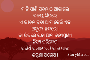 ମାଟି ପାଣି ପବନ ଓ ଆକାଶର
ବଳୟ ଭିତରେ
ଏ ଜୀବନ ବନ୍ଧା ଆମ କେଉଁ ଏକ
ଅଦୃଶ୍ୟ ଛନ୍ଦରେ।
ତା ଭିତରେ ବନ୍ଧା ଆମ ବନ୍ୟପ୍ରାଣୀ
ନିତ୍ୟ ପରିବେଶ
ସଭିଏଁ ସମାନ ଏଠି ପାଇ ତାଙ୍କ
କରୁଣା ଅଶେଷ।
