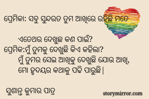 ପ୍ରେମିକା: ସବୁ ସୁନ୍ଦରତ ତୁମ ଆଖିରେ ରହିଛି ମତେ            
       ଏତେଥର ଦେଖୁଛ କଣ ପାଇଁ? 
ପ୍ରେମିକ:ମୁଁ ତୁମକୁ ଦେଖୁଛି କିଏ କହିଲା? 
       ମୁଁ ତୁମର ସେଇ ଆଖିକୁ ଦେଖୁଛି ଯୋଉ ଆଖି, 
       ମୋ ହୃଦୟର କଥାକୁ ପଢି ପାରୁଛି|

 ସୁଶାନ୍ତ କୁମାର ପାତ୍ର 

