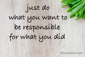 just do
what you want to
be responsible 
for what you did 