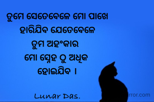 ତୁମେ ସେତେବେଳେ ମୋ ପାଖେ
ହାରିଯିବ ଯେତେବେଳେ
ତୁମ ଅହଂକାର  
ମୋ ସ୍ନେହ ଠୁ ଅଧିକ 
ହୋଇଯିବ ।

Lunar Das.