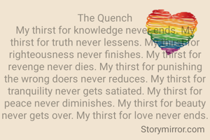 The Quench
My thirst for knowledge never ends. My thirst for truth never lessens. My thirst for righteousness never finishes. My thirst for revenge never dies. My thirst for punishing the wrong doers never reduces. My thirst for  tranquility never gets satiated. My thirst for peace never diminishes. My thirst for beauty never gets over. My thirst for love never ends.