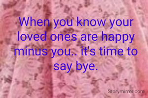 When you know your loved ones are happy minus you.. it's time to say bye.