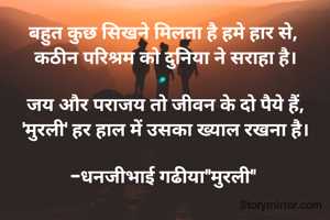 बहुत कुछ सिखने मिलता है हमे हार से, 
कठीन परिश्रम को दुनिया ने सराहा है।

जय और पराजय तो जीवन के दो पैये हैं,
'मुरली' हर हाल में उसका ख्याल रखना है।

-धनजीभाई गढीया"मुरली" 
