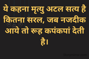 ये कहना मृत्यु अटल सत्य है
कितना सरल, जब नजदीक आये तो रूह कपंकपां देती है।
