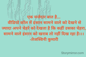 एक मजेदार बात है...
 वीडियो कॉल में इंसान सामने वाले को देखने से ज्यादा अपने चेहरे को देखता है कि कहीं उसका चेहरा, सामने वाले इंसान को खराब तो नहीं दिख रहा है।।।
-तेजस्विनी कुमारी