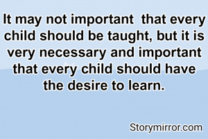 It may not important  that every child should be taught, but it is very necessary and important that every child should have  the desire to learn.
