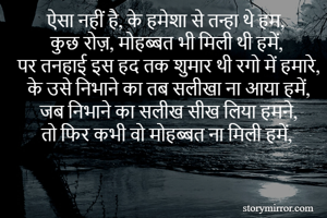 ऐसा नहीं है, के हमेशा से तन्हा थे हम,
कुछ रोज़, मोहब्बत भी मिली थी हमें,
पर तनहाई इस हद तक शुमार थी रगो में हमारे,
के उसे निभाने का तब सलीखा ना आया हमें,
जब निभाने का सलीख सीख लिया हमने,
तो फिर कभी वो मोहब्बत ना मिली हमें,