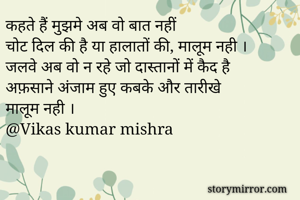 कहते हैं मुझमे अब वो बात नहीं 
चोट दिल की है या हालातों की, मालूम नही ।
जलवे अब वो न रहे जो दास्तानों में कैद है 
अफ़साने अंजाम हुए कबके और तारीखे 
मालूम नही ।
@Vikas kumar mishra