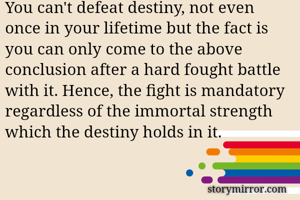 You can't defeat destiny, not even once in your lifetime but the fact is you can only come to the above conclusion after a hard fought battle with it. Hence, the fight is mandatory regardless of the immortal strength which the destiny holds in it.