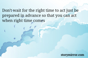 Don't wait for the right time to act just be prepared in advance so that you can act when right time comes