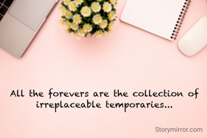 All the forevers are the collection of irreplaceable temporaries...