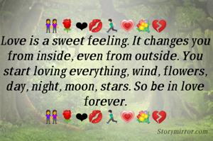 👭🌹❤💋🏃🏻💗💐💔
Love is a sweet feeling. It changes you from inside, even from outside. You start loving everything, wind, flowers, day, night, moon, stars. So be in love forever.
👭🌹❤💋🏃🏻💗💐💔

