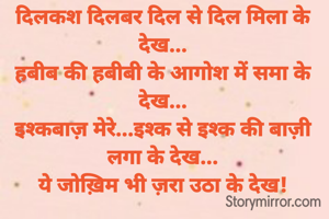 दिलकश दिलबर दिल से दिल मिला के देख...
हबीब की हबीबी के आगोश में समा के देख...
इश्कबाज़ मेरे...इश्क से इश्क की बाज़ी लगा के देख...
ये जोख़िम भी ज़रा उठा के देख!