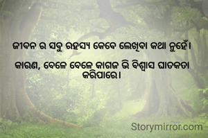 ଜୀବନ ର ସବୁ ରହସ୍ୟ କେବେ ଲେଖିବା କଥା ନୁହେଁ।

କାରଣ, ବେଳେ ବେଳେ କାଗଜ ଭି ବିଶ୍ୱାସ ଘାତକତା କରିପାରେ।