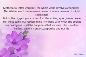 Mother,a six letter word but, the whole world revolves around her .
This 6 letter word has immense power of whole universe. It might seem small
But its the biggest place of comfort.Her smiling eyes give us peace .Her voice calms our restless mind ,Her hand with which she strokes our head,gives us all the happiness that we want .She is mother selfless, patient ,content,supportive and our life