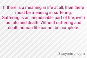 If there is a meaning in life at all, then there must be meaning in suffering.
Suffering is an ineradicable part of life, even as fate and death. Without suffering and death human life cannot be complete.

