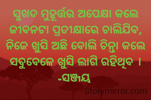 ସୁଖଦ ମୁହୂର୍ତ୍ତର ଅପେକ୍ଷା କଲେ ଜୀବନଟା ପ୍ରତୀକ୍ଷାରେ ଚାଲିଯିବ,
ନିଜେ ଖୁସି ଅଛି ବୋଲି ଚିନ୍ତା କଲେ ସବୁବେଳେ ଖୁସି ଲାଗି ରହିଥିବ ।
-ସଞ୍ଜୟ 
