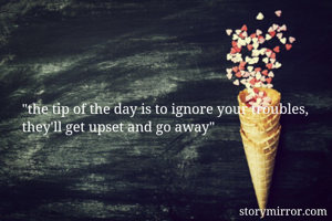 "the tip of the day is to ignore your troubles, they'll get upset and go away"