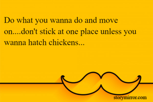 Do what you wanna do and move on....don't stick at one place unless you wanna hatch chickens...
