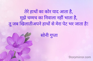 तेरे हाथों का कोर याद आता है, 
मुझे चम्मच का निवाला नहीं भाता है, 
तू जब खिलाती अपने हाथों से मेरा पेट भर जाता है! 

सोनी गुप्ता
