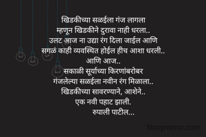 खिडकीच्या सळईला गंज लागला
म्हणून खिडकीने दुरावा नाही धरला..
उलट आज ना उद्या रंग दिला जाईल आणि
सगळं काही व्यवस्थित होईल हीच आशा धरली..
आणि आज..
सकाळी सूर्याच्या किरणांबरोबर
गंजलेल्या सळईला नवीन रंग मिळाला..
खिडकीच्या सावरण्याने, आशेने..
एक नवी पहाट झाली.
           रुपाली पाटील...