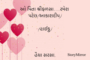  ઓ પિતા શ્રીફળસા….રમેશ પટેલ(આકાશદીપ)

(હાઈકુ)

 

હૈયા સરસા,

પિતા ઓ શ્રીફળસા

જીવન ભાષા

 ....

પિતાનું ન્યારું

છત્ર છે જ  રૂપાળું

શીરે ભાળું

 .....

ઉર ઝરણાં

પહાડી જ પ્રતિભા

ધન્ય  જગ આ!
.....
 

 

પિતા તમારા

ઉર ભાવ મધુરા

દે અજવાળાં
