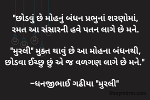 "છોડવું છે મોહનું બંધન પ્રભુનાં શરણોમાં,
રમત આ સંસારની હવે પતન લાગે છે મને.

"મુરલી" મુક્ત થાવું છે આ મોહના બંધનથી,
છોડવા ઈચ્છુ છું એ જ વળગણ લાગે છે મને." 

-ધનજીભાઈ ગઢીયા "મુરલી" 