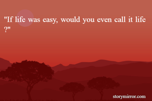 "If life was easy, would you even call it life 
?"